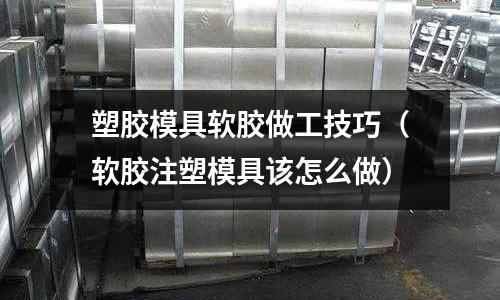 塑膠模具軟膠做工技巧（軟膠注塑模具該怎么做）