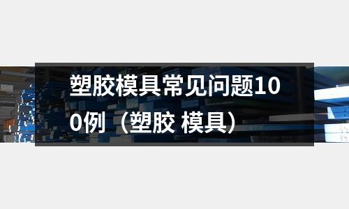 塑膠模具常見問題100例（塑膠 模具）