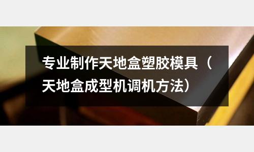 專業(yè)制作天地盒塑膠模具（天地盒成型機調(diào)機方法）