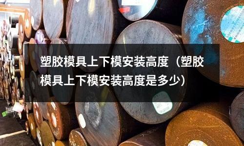 塑膠模具上下模安裝高度（塑膠模具上下模安裝高度是多少）