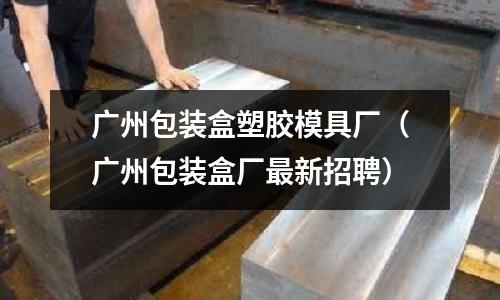 廣州包裝盒塑膠模具廠（廣州包裝盒廠最新招聘）