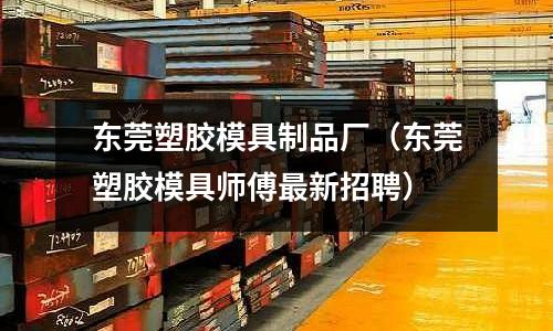 東莞塑膠模具制品廠（東莞塑膠模具師傅最新招聘）