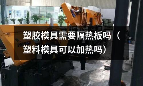 塑膠模具需要隔熱板嗎（塑料模具可以加熱嗎）