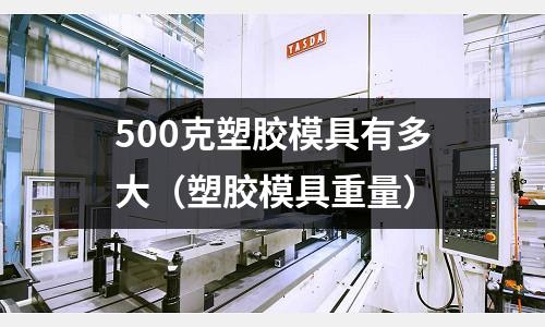 500克塑膠模具有多大（塑膠模具重量）