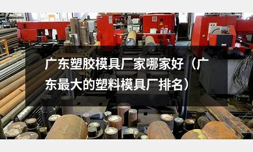 廣東塑膠模具廠家哪家好（廣東最大的塑料模具廠排名）