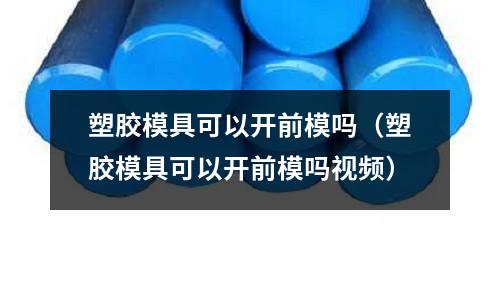 塑膠模具可以開前模嗎（塑膠模具可以開前模嗎視頻）