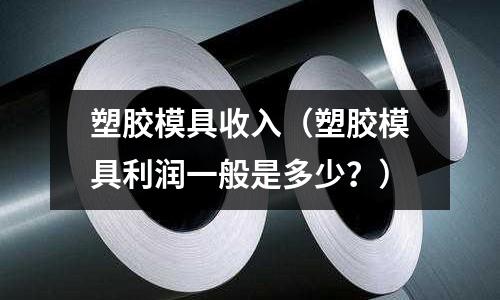 塑膠模具收入（塑膠模具利潤(rùn)一般是多少？）