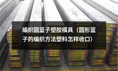 編織圓籃子塑膠模具（圓形籃子的編織方法塑料怎樣收口）