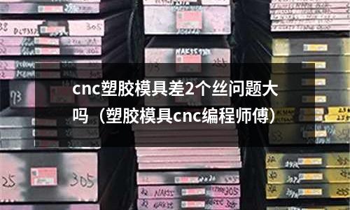 cnc塑膠模具差2個(gè)絲問(wèn)題大嗎（塑膠模具cnc編程師傅）