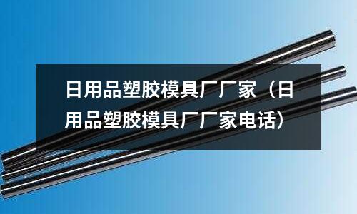 日用品塑膠模具廠廠家（日用品塑膠模具廠廠家電話）