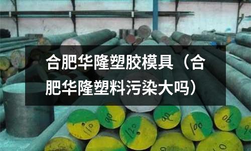 合肥華隆塑膠模具（合肥華隆塑料污染大嗎）