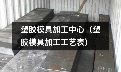 塑膠模具加工中心（塑膠模具加工工藝表）