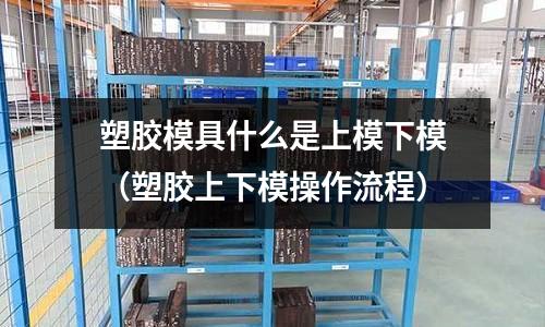 塑膠模具什么是上模下模（塑膠上下模操作流程）