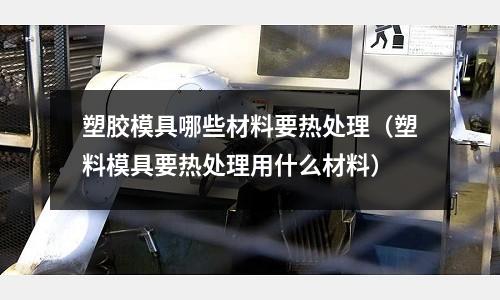 塑膠模具哪些材料要熱處理（塑料模具要熱處理用什么材料）