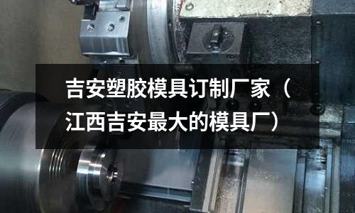 吉安塑膠模具訂制廠家（江西吉安最大的模具廠）