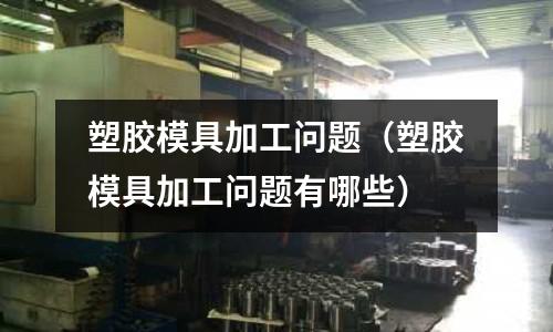 塑膠模具加工問題（塑膠模具加工問題有哪些）