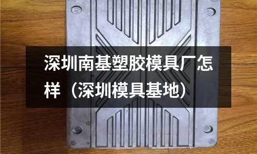 深圳南基塑膠模具廠怎樣（深圳模具基地）