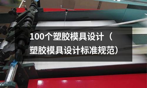 100個(gè)塑膠模具設(shè)計(jì)（塑膠模具設(shè)計(jì)標(biāo)準(zhǔn)規(guī)范）