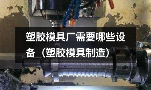 塑膠模具廠需要哪些設(shè)備（塑膠模具制造）