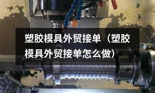 塑膠模具外貿(mào)接單（塑膠模具外貿(mào)接單怎么做）