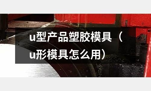 u型產(chǎn)品塑膠模具（u形模具怎么用）