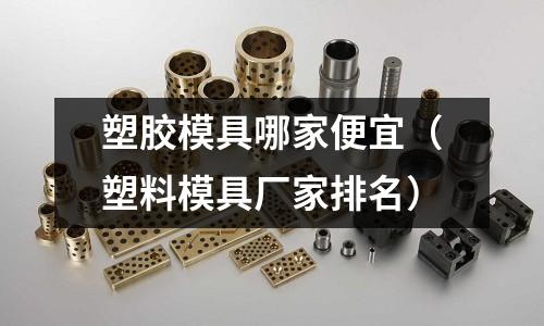 塑膠模具哪家便宜（塑料模具廠家排名）