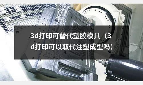 3d打印可替代塑膠模具（3d打印可以取代注塑成型嗎）