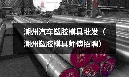 潮州汽車塑膠模具批發(fā)（潮州塑膠模具師傅招聘）