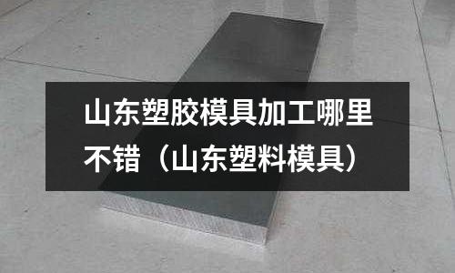 山東塑膠模具加工哪里不錯(cuò)（山東塑料模具）