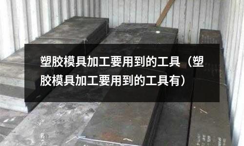 塑膠模具加工要用到的工具（塑膠模具加工要用到的工具有）