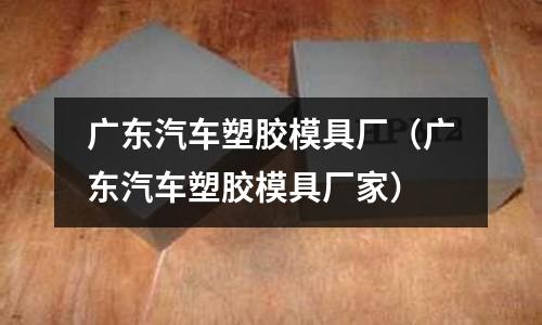 廣東汽車塑膠模具廠（廣東汽車塑膠模具廠家）