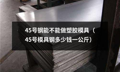 45號鋼能不能做塑膠模具（45號模具鋼多少錢一公斤）