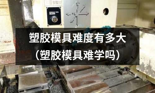 塑膠模具難度有多大（塑膠模具難學(xué)嗎）