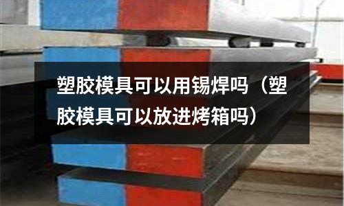 塑膠模具可以用錫焊嗎（塑膠模具可以放進(jìn)烤箱嗎）