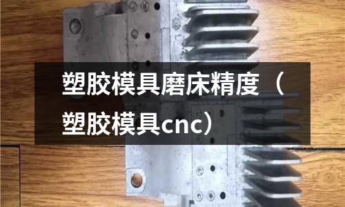 塑膠模具磨床精度（塑膠模具cnc）