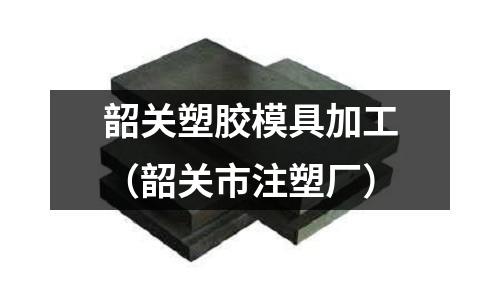 韶關(guān)塑膠模具加工（韶關(guān)市注塑廠）