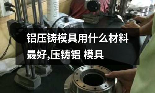 鋁壓鑄模具用什么材料最好,壓鑄鋁 模具