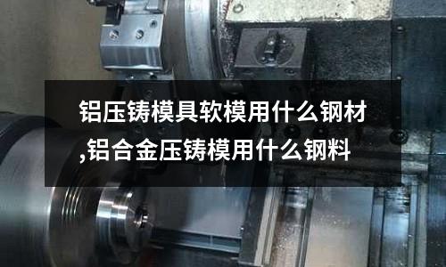 鋁壓鑄模具軟模用什么鋼材,鋁合金壓鑄模用什么鋼料