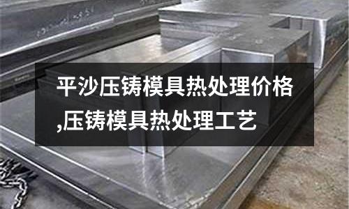 平沙壓鑄模具熱處理價格,壓鑄模具熱處理工藝