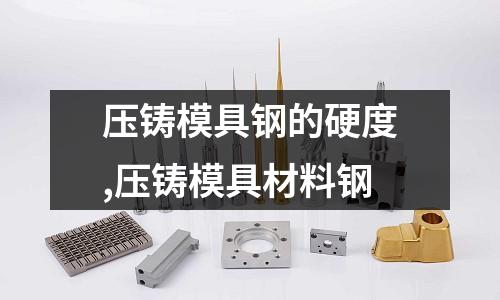 壓鑄模具鋼的硬度,壓鑄模具材料鋼