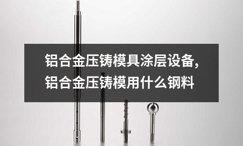 鋁合金壓鑄模具涂層設(shè)備,鋁合金壓鑄模用什么鋼料