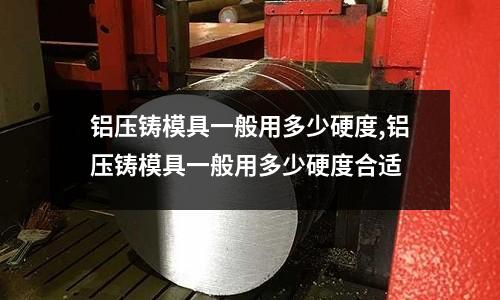 鋁壓鑄模具一般用多少硬度,鋁壓鑄模具一般用多少硬度合適