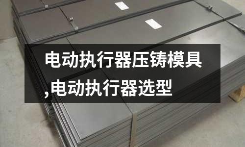 電動執(zhí)行器壓鑄模具,電動執(zhí)行器選型