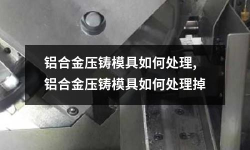 鋁合金壓鑄模具如何處理,鋁合金壓鑄模具如何處理掉