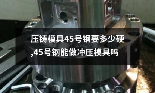 壓鑄模具45號鋼要多少硬,45號鋼能做沖壓模具嗎