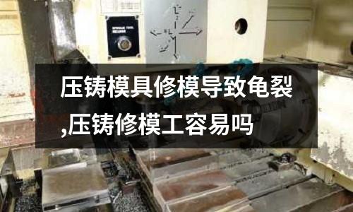 壓鑄模具修模導致龜裂,壓鑄修模工容易嗎