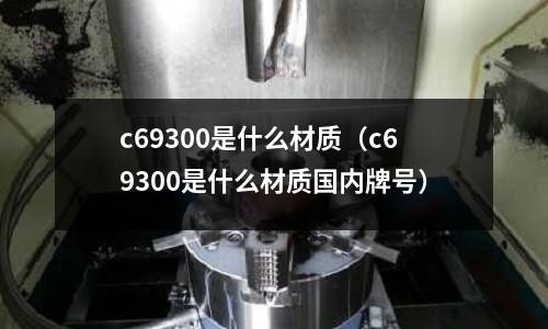 c69300是什么材質(zhì)（c69300是什么材質(zhì)國(guó)內(nèi)牌號(hào)）