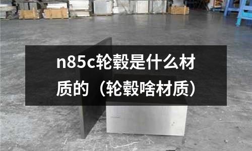 n85c輪轂是什么材質(zhì)的（輪轂啥材質(zhì)）