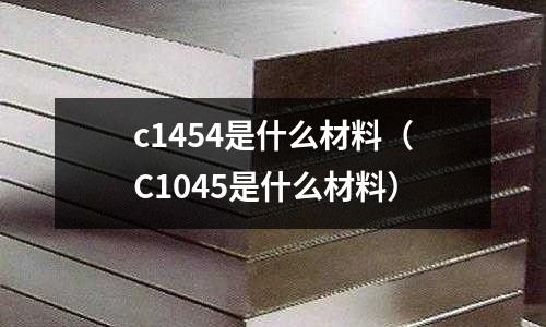 c1454是什么材料（C1045是什么材料）