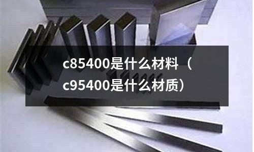 c85400是什么材料（c95400是什么材質(zhì)）